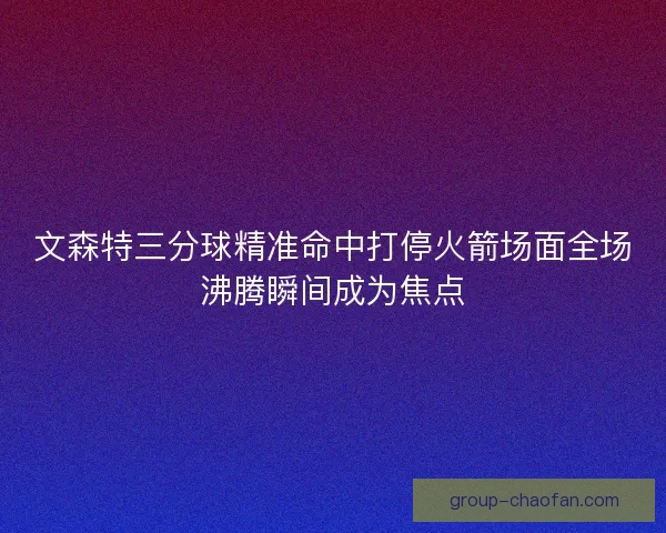 文森特三分球精准命中打停火箭场面全场沸腾瞬间成为焦点